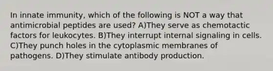 In innate immunity, which of the following is NOT a way that antimicrobial peptides are used? A)They serve as chemotactic factors for leukocytes. B)They interrupt internal signaling in cells. C)They punch holes in the cytoplasmic membranes of pathogens. D)They stimulate antibody production.