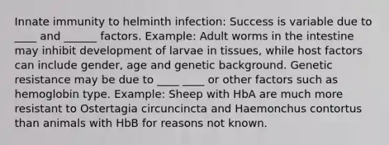 Innate immunity to helminth infection: Success is variable due to ____ and ______ factors. Example: Adult worms in the intestine may inhibit development of larvae in tissues, while host factors can include gender, age and genetic background. Genetic resistance may be due to ____ ____ or other factors such as hemoglobin type. Example: Sheep with HbA are much more resistant to Ostertagia circuncincta and Haemonchus contortus than animals with HbB for reasons not known.