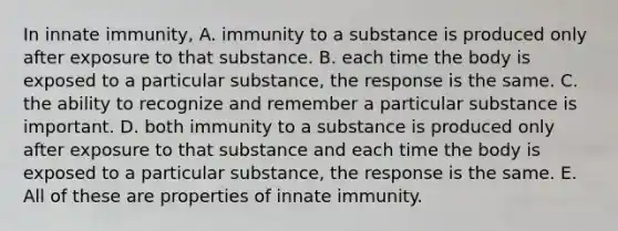 In innate immunity, A. immunity to a substance is produced only after exposure to that substance. B. each time the body is exposed to a particular substance, the response is the same. C. the ability to recognize and remember a particular substance is important. D. both immunity to a substance is produced only after exposure to that substance and each time the body is exposed to a particular substance, the response is the same. E. All of these are properties of innate immunity.