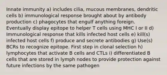 Innate immunity a) includes cilia, mucous membranes, dendritic cells b) immunological response brought about by antibody production c) phagocytes that engulf anything foreign. Eventually display epitope to helper T cells using MHC I or II d) Immunological response that kills infected host cells e) kill(s) infected host cells f) produce and secrete antibodies g) Use(s) BCRs to recognize epitope. First step in clonal selection h) lymphocytes that activate B cells and CTLs i) differentiated B cells that are stored in lymph nodes to provide protection against future infections by the same pathogen