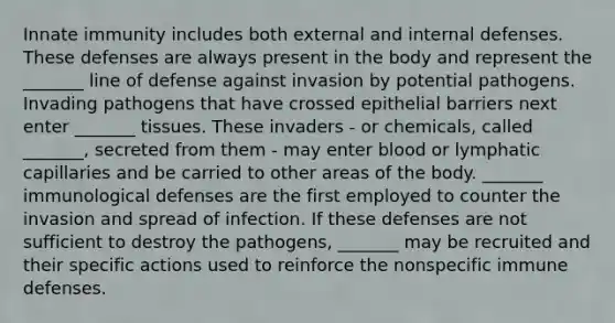 Innate immunity includes both external and internal defenses. These defenses are always present in the body and represent the _______ line of defense against invasion by potential pathogens. Invading pathogens that have crossed epithelial barriers next enter _______ tissues. These invaders - or chemicals, called _______, secreted from them - may enter blood or lymphatic capillaries and be carried to other areas of the body. _______ immunological defenses are the first employed to counter the invasion and spread of infection. If these defenses are not sufficient to destroy the pathogens, _______ may be recruited and their specific actions used to reinforce the nonspecific immune defenses.