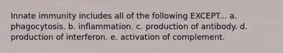 Innate immunity includes all of the following EXCEPT... a. phagocytosis. b. inflammation. c. production of antibody. d. production of interferon. e. activation of complement.