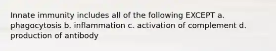 Innate immunity includes all of the following EXCEPT a. phagocytosis b. inflammation c. activation of complement d. production of antibody