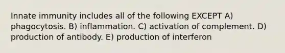 Innate immunity includes all of the following EXCEPT A) phagocytosis. B) inflammation. C) activation of complement. D) production of antibody. E) production of interferon