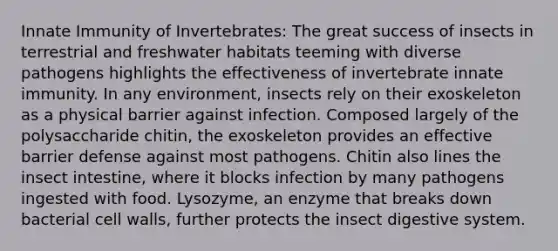 Innate Immunity of Invertebrates: The great success of insects in terrestrial and freshwater habitats teeming with diverse pathogens highlights the effectiveness of invertebrate innate immunity. In any environment, insects rely on their exoskeleton as a physical barrier against infection. Composed largely of the polysaccharide chitin, the exoskeleton provides an effective barrier defense against most pathogens. Chitin also lines the insect intestine, where it blocks infection by many pathogens ingested with food. Lysozyme, an enzyme that breaks down bacterial cell walls, further protects the insect digestive system.