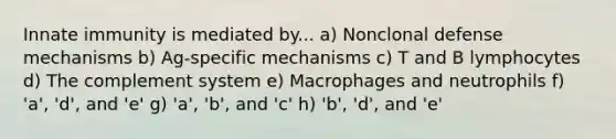 Innate immunity is mediated by... a) Nonclonal defense mechanisms b) Ag-specific mechanisms c) T and B lymphocytes d) The complement system e) Macrophages and neutrophils f) 'a', 'd', and 'e' g) 'a', 'b', and 'c' h) 'b', 'd', and 'e'