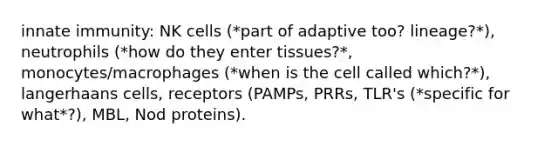 innate immunity: NK cells (*part of adaptive too? lineage?*), neutrophils (*how do they enter tissues?*, monocytes/macrophages (*when is the cell called which?*), langerhaans cells, receptors (PAMPs, PRRs, TLR's (*specific for what*?), MBL, Nod proteins).