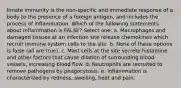 Innate immunity is the non-specific and immediate response of a body to the presence of a foreign antigen, and includes the process of inflammation. Which of the following statements about inflammation is FALSE? Select one: a. Macrophages and damaged tissues at an infection site release chemokines which recruit immune system cells to the site. b. None of these options is false (all are true). c. Mast cells at the site secrete histamine and other factors that cause dilation of surrounding blood vessels, increasing blood flow. d. Neutrophils are recruited to remove pathogens by phagocytosis. e. Inflammation is characterized by redness, swelling, heat and pain.