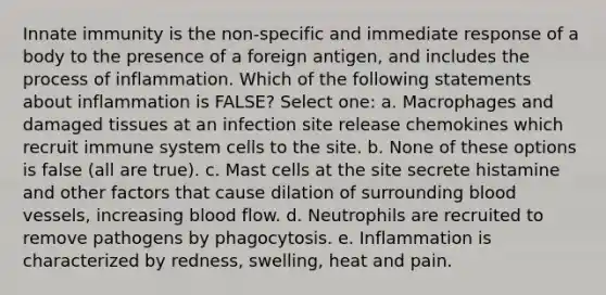 Innate immunity is the non-specific and immediate response of a body to the presence of a foreign antigen, and includes the process of inflammation. Which of the following statements about inflammation is FALSE? Select one: a. Macrophages and damaged tissues at an infection site release chemokines which recruit immune system cells to the site. b. None of these options is false (all are true). c. Mast cells at the site secrete histamine and other factors that cause dilation of surrounding blood vessels, increasing blood flow. d. Neutrophils are recruited to remove pathogens by phagocytosis. e. Inflammation is characterized by redness, swelling, heat and pain.