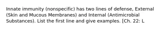Innate immunity (nonspecific) has two lines of defense, External (Skin and Mucous Membranes) and Internal (Antimicrobial Substances). List the first line and give examples. [Ch. 22: L