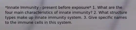 *Innate Immunity - present before exposure* 1. What are the four main characteristics of innate immunity? 2. What structure types make up innate immunity system. 3. Give specific names to the immune cells in this system.