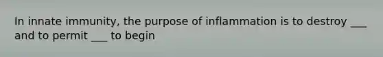 In innate immunity, the purpose of inflammation is to destroy ___ and to permit ___ to begin