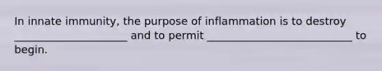 In innate immunity, the purpose of inflammation is to destroy _____________________ and to permit ___________________________ to begin.