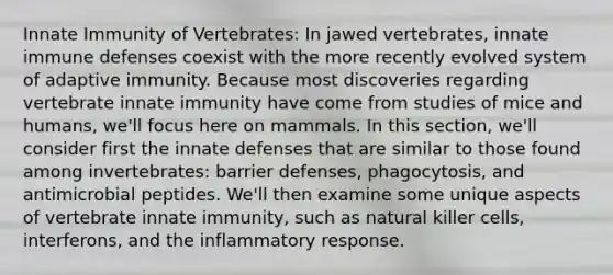 Innate Immunity of Vertebrates: In jawed vertebrates, innate immune defenses coexist with the more recently evolved system of adaptive immunity. Because most discoveries regarding vertebrate innate immunity have come from studies of mice and humans, we'll focus here on mammals. In this section, we'll consider first the innate defenses that are similar to those found among invertebrates: barrier defenses, phagocytosis, and antimicrobial peptides. We'll then examine some unique aspects of vertebrate innate immunity, such as natural killer cells, interferons, and the inflammatory response.