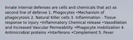 Innate internal defenses are cells and chemicals that act as second line of defense 1. Phagocytes •Mechanism of phagocytosis 2. Natural Killer cells 3. Inflammation - Tissue response to injury •Inflammatory Chemical release •Vasodilation and Increased Vascular Permeability •Phagocyte mobilization 4. Antimicrobial proteins •Interferons •Complement 5. Fever