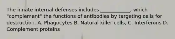 The innate internal defenses includes ____________, which "complement" the functions of antibodies by targeting cells for destruction. A. Phagocytes B. Natural killer cells, C. Interferons D. Complement proteins