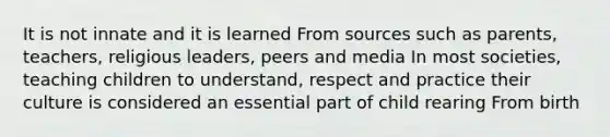 It is not innate and it is learned From sources such as parents, teachers, religious leaders, peers and media In most societies, teaching children to understand, respect and practice their culture is considered an essential part of child rearing From birth