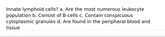 Innate lymphoid cells? a. Are the most numerous leukocyte population b. Consist of B-cells c. Contain conspicuous cytoplasmic granules d. Are found in the peripheral blood and tissue