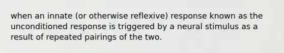 when an innate (or otherwise reflexive) response known as the unconditioned response is triggered by a neural stimulus as a result of repeated pairings of the two.