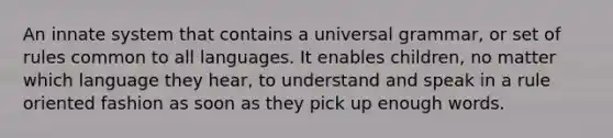 An innate system that contains a universal grammar, or set of rules common to all languages. It enables children, no matter which language they hear, to understand and speak in a rule oriented fashion as soon as they pick up enough words.