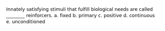 Innately satisfying stimuli that fulfill biological needs are called ________ reinforcers. a. fixed b. primary c. positive d. continuous e. unconditioned