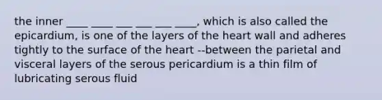 the inner ____ ____ ___ ___ ___ ____, which is also called the epicardium, is one of the layers of the heart wall and adheres tightly to the surface of the heart --between the parietal and visceral layers of the serous pericardium is a thin film of lubricating serous fluid