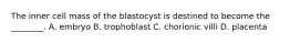 The inner cell mass of the blastocyst is destined to become the ________. A. embryo B. trophoblast C. chorionic villi D. placenta