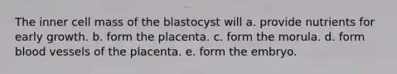 The inner cell mass of the blastocyst will a. provide nutrients for early growth. b. form the placenta. c. form the morula. d. form blood vessels of the placenta. e. form the embryo.