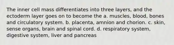 The inner cell mass differentiates into three layers, and the ectoderm layer goes on to become the a. muscles, blood, bones and circulatory system. b. placenta, amnion and chorion. c. skin, sense organs, brain and spinal cord. d. respiratory system, digestive system, liver and pancreas