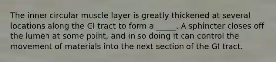 The inner circular muscle layer is greatly thickened at several locations along the GI tract to form a _____. A sphincter closes off the lumen at some point, and in so doing it can control the movement of materials into the next section of the GI tract.