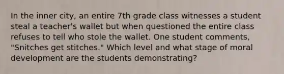 In the inner city, an entire 7th grade class witnesses a student steal a teacher's wallet but when questioned the entire class refuses to tell who stole the wallet. One student comments, "Snitches get stitches." Which level and what stage of moral development are the students demonstrating?