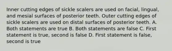 Inner cutting edges of sickle scalers are used on facial, lingual, and mesial surfaces of posterior teeth. Outer cutting edges of sickle scalers are used on distal surfaces of posterior teeth. A. Both statements are true B. Both statements are false C. First statement is true, second is false D. First statement is false, second is true