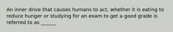 An inner drive that causes humans to act, whether it is eating to reduce hunger or studying for an exam to get a good grade is referred to as ______