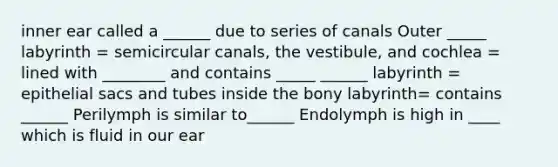 inner ear called a ______ due to series of canals Outer _____ labyrinth = semicircular canals, the vestibule, and cochlea = lined with ________ and contains _____ ______ labyrinth = epithelial sacs and tubes inside the bony labyrinth= contains ______ Perilymph is similar to______ Endolymph is high in ____ which is fluid in our ear