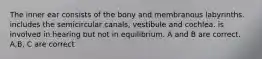 The inner ear consists of the bony and membranous labyrinths. includes the semicircular canals, vestibule and cochlea. is involved in hearing but not in equilibrium. A and B are correct. A,B, C are correct