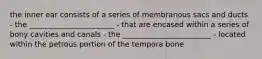 the inner ear consists of a series of membranous sacs and ducts - the _______________________ - that are encased within a series of bony cavities and canals - the ________________________ - located within the petrous portion of the tempora bone
