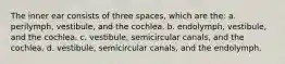 The inner ear consists of three spaces, which are the: a. perilymph, vestibule, and the cochlea. b. endolymph, vestibule, and the cochlea. c. vestibule, semicircular canals, and the cochlea. d. vestibule, semicircular canals, and the endolymph.