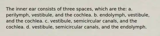 The inner ear consists of three spaces, which are the: a. perilymph, vestibule, and the cochlea. b. endolymph, vestibule, and the cochlea. c. vestibule, semicircular canals, and the cochlea. d. vestibule, semicircular canals, and the endolymph.