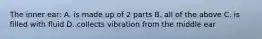 The inner ear: A. is made up of 2 parts B. all of the above C. is filled with fluid D. collects vibration from the middle ear