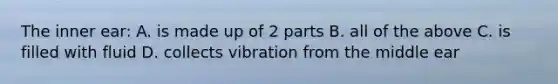 The inner ear: A. is made up of 2 parts B. all of the above C. is filled with fluid D. collects vibration from the middle ear