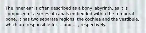 The inner ear is often described as a bony labyrinth, as it is composed of a series of canals embedded within the temporal bone. It has two separate regions, the cochlea and the vestibule, which are responsible for ... and ... , respectively.