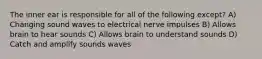 The inner ear is responsible for all of the following except? A) Changing sound waves to electrical nerve impulses B) Allows brain to hear sounds C) Allows brain to understand sounds D) Catch and amplify sounds waves