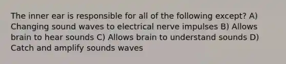 The inner ear is responsible for all of the following except? A) Changing sound waves to electrical nerve impulses B) Allows brain to hear sounds C) Allows brain to understand sounds D) Catch and amplify sounds waves