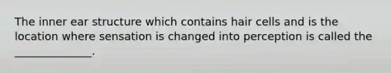The inner ear structure which contains hair cells and is the location where sensation is changed into perception is called the ______________.