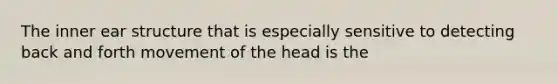 The inner ear structure that is especially sensitive to detecting back and forth movement of the head is the