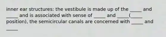 inner ear structures: the vestibule is made up of the _____ and _____ and is associated with sense of _____ and _____(_____ position), the semicircular canals are concerned with _____ and _____