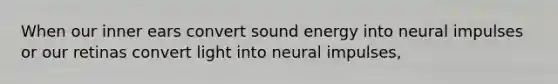 When our inner ears convert sound energy into neural impulses or our retinas convert light into neural impulses,