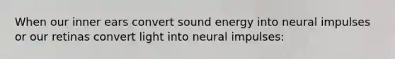 When our inner ears convert sound energy into neural impulses or our retinas convert light into neural impulses: