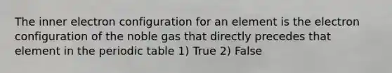 The inner electron configuration for an element is the electron configuration of the noble gas that directly precedes that element in the periodic table 1) True 2) False