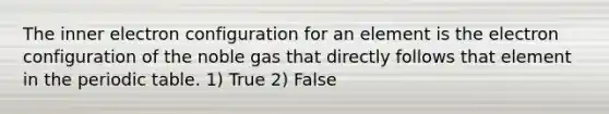 The inner electron configuration for an element is the electron configuration of the noble gas that directly follows that element in the periodic table. 1) True 2) False